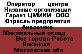 Оператор Call-центра › Название организации ­ Гарант-ЦМИКИ, ООО › Отрасль предприятия ­ Аналитика › Минимальный оклад ­ 17 000 - Все города Работа » Вакансии   . Московская обл.,Бронницы г.